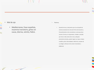 • Mal de ojo
• Mediterraneo, frase española,
insomnio transitorio, gritos sin
causa, diarrea, vómito, fiebre.
• Pibloktoq
• Episodio brusco y disociativo que se acompaña de
extrema excitación de más de 30 min de duración y
frecuentemente crisis convulsivas y coma que dura
más de 12 horas, en esquimales, irritable y retraído
por horas o días antes de la crisis y después
presentará amnesia, puede rasgar sus ropas, rompes
muebles, gritar obscenidades, defecarse, escapar de
su refugio o efectuar otros actos irracionales o
peligrosos
 