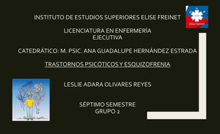 INSTITUTO DE ESTUDIOS SUPERIORES ELISE FREINET
LICENCIATURA EN ENFERMERÍA
EJECUTIVA
CATEDRÁTICO: M. PSIC. ANA GUADALUPE HERNÁNDEZ ESTRADA
TRASTORNOS PSICÓTICOSY ESQUIZOFRENIA
LESLIE ADARA OLIVARES REYES
SÉPTIMO SEMESTRE
GRUPO 2
 