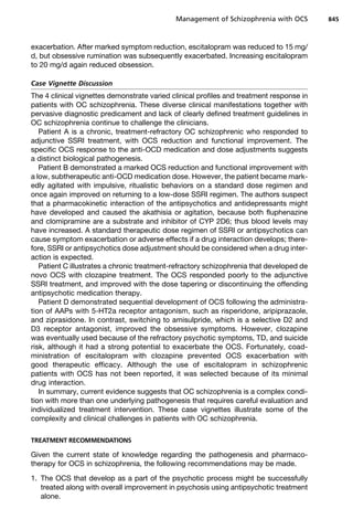 exacerbation. After marked symptom reduction, escitalopram was reduced to 15 mg/
d, but obsessive rumination was subsequently exacerbated. Increasing escitalopram
to 20 mg/d again reduced obsession.
Case Vignette Discussion
The 4 clinical vignettes demonstrate varied clinical profiles and treatment response in
patients with OC schizophrenia. These diverse clinical manifestations together with
pervasive diagnostic predicament and lack of clearly defined treatment guidelines in
OC schizophrenia continue to challenge the clinicians.
Patient A is a chronic, treatment-refractory OC schizophrenic who responded to
adjunctive SSRI treatment, with OCS reduction and functional improvement. The
specific OCS response to the anti-OCD medication and dose adjustments suggests
a distinct biological pathogenesis.
Patient B demonstrated a marked OCS reduction and functional improvement with
a low, subtherapeutic anti-OCD medication dose. However, the patient became mark-
edly agitated with impulsive, ritualistic behaviors on a standard dose regimen and
once again improved on returning to a low-dose SSRI regimen. The authors suspect
that a pharmacokinetic interaction of the antipsychotics and antidepressants might
have developed and caused the akathisia or agitation, because both fluphenazine
and clomipramine are a substrate and inhibitor of CYP 2D6; thus blood levels may
have increased. A standard therapeutic dose regimen of SSRI or antipsychotics can
cause symptom exacerbation or adverse effects if a drug interaction develops; there-
fore, SSRI or antipsychotics dose adjustment should be considered when a drug inter-
action is expected.
Patient C illustrates a chronic treatment-refractory schizophrenia that developed de
novo OCS with clozapine treatment. The OCS responded poorly to the adjunctive
SSRI treatment, and improved with the dose tapering or discontinuing the offending
antipsychotic medication therapy.
Patient D demonstrated sequential development of OCS following the administra-
tion of AAPs with 5-HT2a receptor antagonism, such as risperidone, aripiprazaole,
and ziprasidone. In contrast, switching to amisulpride, which is a selective D2 and
D3 receptor antagonist, improved the obsessive symptoms. However, clozapine
was eventually used because of the refractory psychotic symptoms, TD, and suicide
risk, although it had a strong potential to exacerbate the OCS. Fortunately, coad-
ministration of escitalopram with clozapine prevented OCS exacerbation with
good therapeutic efficacy. Although the use of escitalopram in schizophrenic
patients with OCS has not been reported, it was selected because of its minimal
drug interaction.
In summary, current evidence suggests that OC schizophrenia is a complex condi-
tion with more than one underlying pathogenesis that requires careful evaluation and
individualized treatment intervention. These case vignettes illustrate some of the
complexity and clinical challenges in patients with OC schizophrenia.
TREATMENT RECOMMENDATIONS
Given the current state of knowledge regarding the pathogenesis and pharmaco-
therapy for OCS in schizophrenia, the following recommendations may be made.
1. The OCS that develop as a part of the psychotic process might be successfully
treated along with overall improvement in psychosis using antipsychotic treatment
alone.
Management of Schizophrenia with OCS 845
 