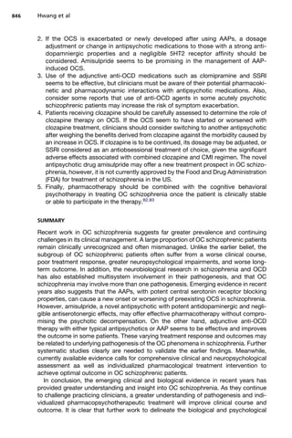 2. If the OCS is exacerbated or newly developed after using AAPs, a dosage
adjustment or change in antipsychotic medications to those with a strong anti-
dopamniergic properties and a negligible 5HT2 receptor affinity should be
considered. Amisulpride seems to be promising in the management of AAP-
induced OCS.
3. Use of the adjunctive anti-OCD medications such as clomipramine and SSRI
seems to be effective, but clinicians must be aware of their potential pharmacoki-
netic and pharmacodynamic interactions with antipsychotic medications. Also,
consider some reports that use of anti-OCD agents in some acutely psychotic
schizophrenic patients may increase the risk of symptom exacerbation.
4. Patients receiving clozapine should be carefully assessed to determine the role of
clozapine therapy on OCS. If the OCS seem to have started or worsened with
clozapine treatment, clinicians should consider switching to another antipsychotic
after weighing the benefits derived from clozapine against the morbidity caused by
an increase in OCS. If clozapine is to be continued, its dosage may be adjusted, or
SSRI considered as an antiobsessional treatment of choice, given the significant
adverse effects associated with combined clozapine and CMI regimen. The novel
antipsychotic drug amisulpride may offer a new treatment prospect in OC schizo-
phrenia, however, it is not currently approved by the Food and Drug Administration
(FDA) for treatment of schizophrenia in the US.
5. Finally, pharmacotherapy should be combined with the cognitive behavioral
psychotherapy in treating OC schizophrenia once the patient is clinically stable
or able to participate in the therapy.82,83
SUMMARY
Recent work in OC schizophrenia suggests far greater prevalence and continuing
challenges in its clinical management. A large proportion of OC schizophrenic patients
remain clinically unrecognized and often mismanaged. Unlike the earlier belief, the
subgroup of OC schizophrenic patients often suffer from a worse clinical course,
poor treatment response, greater neuropsychological impairments, and worse long-
term outcome. In addition, the neurobiological research in schizophrenia and OCD
has also established multisystem involvement in their pathogenesis, and that OC
schizophrenia may involve more than one pathogenesis. Emerging evidence in recent
years also suggests that the AAPs, with potent central serotonin receptor blocking
properties, can cause a new onset or worsening of preexisting OCS in schizophrenia.
However, amisulpride, a novel antipsychotic with potent antidopaminergic and negli-
gible antiserotonergic effects, may offer effective pharmacotherapy without compro-
mising the psychotic decompensation. On the other hand, adjunctive anti-OCD
therapy with either typical antipsychotics or AAP seems to be effective and improves
the outcome in some patients. These varying treatment response and outcomes may
be related to underlying pathogenesis of the OC phenomena in schizophrenia. Further
systematic studies clearly are needed to validate the earlier findings. Meanwhile,
currently available evidence calls for comprehensive clinical and neuropsychological
assessment aa well as individualized pharmacological treatment intervention to
achieve optimal outcome in OC schizophrenic patients.
In conclusion, the emerging clinical and biological evidence in recent years has
provided greater understanding and insight into OC schizophrenia. As they continue
to challenge practicing clinicians, a greater understanding of pathogenesis and indi-
vidualized pharmacopsychotherapeutic treatment will improve clinical course and
outcome. It is clear that further work to delineate the biological and psychological
Hwang et al
846
 