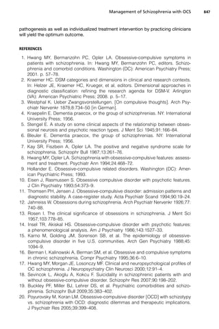 pathogenesis as well as individualized treatment intervention by practicing clinicians
will yield the optimum outcome.
REFERENCES
1. Hwang MY, Bermanzohn PC, Opler LA. Obsessive-compulsive symptoms in
patients with schizophrenia. In: Hwang MY, Bermanzohn PC, editors. Schizo-
phrenia and comorbid conditions. Washington (DC): American Psychiatry Press;
2001. p. 57–78.
2. Kraemer HC. DSM categories and dimensions in clinical and research contexts.
In: Helzer JE, Kraemer HC, Krueger, et al, editors. Dimensional approaches in
diagnostic classification: refining the research agenda for DSM-V. Arlington
(VA): American Psychiatric Press; 2008. p. 5–17.
3. Westphal K. Ueber Zwangsvorstellungen. [On compulsive thoughts]. Arch Psy-
chiatr Nervenkr 1878;8:734–50 [in German].
4. Kraepelin E. Dementia praecox, or the group of schizophrenias. NY: International
University Press; 1956.
5. Stengel E. A study on some clinical aspects of the relationship between obses-
sional neurosis and psychotic reaction types. J Ment Sci 1945;91:166–84.
6. Bleuler E. Dementia praecox, the group of schizophrenias. NY: International
University Press; 1956.
7. Kay SR, Fiszbein A, Opler LA. The positive and negative syndrome scale for
schizophrenia. Schizophr Bull 1987;13:261–76.
8. Hwang MY, Opler LA. Schizophrenia with obsessive-compulsive features: assess-
ment and treatment. Psychiatr Ann 1994;24:468–72.
9. Hollander E. Obsessive-compulsive related disorders. Washington (DC): Amer-
ican Psychiatric Press; 1993.
10. Eisen J, Rasmussen S. Obsessive compulsive disorder with psychotic features.
J Clin Psychiatry 1993;54:373–9.
11. Thomsen PH, Jensen J. Obsessive-compulsive disorder: admission patterns and
diagnostic stability. A case-register study. Acta Psychiatr Scand 1994;90:19–24.
12. Jahrreiss W. Obsessions during schizophrenia. Arch Psychiatr Nervenkr 1926;77:
740–88.
13. Rosen I. The clinical significance of obsessions in schizophrenia. J Ment Sci
1957;103:778–85.
14. Insel TR, Akiskal HS. Obsessive-compulsive disorder with psychotic features:
a phenomenological analysis. Am J Psychiatry 1986;143:1527–33.
15. Karno M, Golding JM, Sorenson SB, et al. The epidemiology of obsessive-
compulsive disorder in five U.S. communities. Arch Gen Psychiatry 1988;45:
1094–9.
16. Berman I, Kalinowski A, Berman SM, et al. Obsessive and compulsive symptoms
in chronic schizophrenia. Compr Psychiatry 1995;36:6–10.
17. Hwang MY, Morgan JE, Losonczy MF. Clinical and neuropsychological profiles of
OC schizophrenia. J Neuropsychiatry Clin Neurosci 2000;12:91–4.
18. Sevincok L, Akoglu A, Kokcu F. Suicidality in schizophrenic patients with and
without obsessive-compulsive disorder. Schizophr Res 2007;90:198–202.
19. Buckley PF, Miller BJ, Lehrer DS, et al. Psychiatric comorbidities and schizo-
phrenia. Schizophr Bull 2009;35:383–402.
20. Poyurovsky M, Koran LM. Obsessive-compulsive disorder [OCD] with schizotypy
vs. schizophrenia with OCD: diagnostic dilemmas and therapeutic implications.
J Psychiatr Res 2005;39:399–408.
Management of Schizophrenia with OCS 847
 