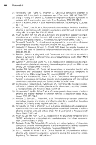 21. Poyurovsky MD, Fuchs C, Weizman A. Obsessive-compulsive disorder in
patients with first-episode schizophrenia. Am J Psychiatry 1999;156:1998–2000.
22. Craig T, Hwang MY, Bromet EJ. Obsessive-compulsive and panic symptoms in
patients with first-admission psychosis. Am J Psychiatry 2002;159:592–8.
23. Rifkin J, Yucel M, Maruff P, et al. Psychiatric research. Neuroimaging 2005;138:
99–113.
24. Kim JJ, Youn T, Lee JM, et al. Morphometric abnormality of the insula in schizo-
phrenia: a comparison with obsessive-compulsive disorder and normal control
using MRI. Schizophr Res 2003;60:191–8.
25. Kwon JS, Shin YW, Kim CW, et al. Similarity and disparity of obsessive-compul-
sive disorder and schizophrenia in MR volumetric abnormalities of the hippo-
campus-amygdala complex. J Neurol Neurosurg Psychiatr 2003;74:962–4.
26. Saxena S, Rauch SL. Functional neuroimaging and the neuroanatomy of obses-
sive-compulsive disorder. Psychiatr Clin North Am 2000;23:563–86.
27. Hollander E, Braun A, Simeon D. Should OCD leave the anxiety disorders in
DSM-V? The case for obsessive compulsive-related disorders. Depress Anxiety
2008;25:317–29.
28. Berman I, Merson A, Viegner B, et al. Obsessions and compulsions as a distinct
cluster of symptoms in schizophrenia: a neuiropsychological study. J Nerv Ment
Dis 1998;186:150–6.
29. Lysaker PH, Bryson GJ, Marks KA, et al. Association of obsessions and compul-
sions in schizophrenia with neurocognition and negative symptoms. J Neuropsy-
chiatry Clin Neurosci 2002;14:449–53.
30. Lysaker PH, Whitney KA, Davis LW. Associations of executive function with
concurrent and prospective reports of obsessive-compulsive symptoms in
schizophrenia. J Neuropsychiatry Clin Neurosci 2009;21:38–42.
31. Whitney KA, Fastenau PS, Evans JD, et al. Comparative neuropsychological
function in obsessive-compulsive disorder and schizophrenia with and without
obsessive-compulsive symptoms. Schizophr Res 2004;69:75–83.
32. Borkowska A, Pilaczyñska E, Rybakowski JK. The frontal lobe neuropsychologi-
cal tests in patients with schizophrenia and/or obsessive-compulsive disorder.
J Neuropsychiatry Clin Neurosci 2003;15:359–62.
33. Lichtenstein P, Yip BH, Björk C, et al. Common genetic determinants of schizo-
phrenia and bipolar disorder in Swedish families: a population-based study.
Lancet 2009;373:234–9.
34. Nestadt G, Samuels J, Riddle MA, et al. The relationship between obsessive-
compulsive disorder and anxiety and affective disorders: results from the Johns
Hopkins OCD family study. Psychol Med 2001;31:481–7.
35. Poyurovsky M, Kriss V, Weisman G, et al. Familial aggregation of schizophrenia-
spectrum disorders and obsessive-compulsive associated disorders in schizo-
phrenia probands with and without OCD. Am J Med Genet B Neuropsychiatr
Genet 2005;133B:31–6.
36. Kwon JS, Joo YH, Nam HJ, et al. Association of the glutamate transporter gene
SLC1A1 with atypical anitpsychotics-induced obsessive compulsive symptoms.
Arch Gen Psychiatry, in press.
37. Bottas A, Cooke RG, Richter MA. Comorbidity and pathophysiology of obsessive-
compulsive disorder in schizophrenia: is there evidence for a schizo-obsessive
subtype of schizophrenia? J Psychiatry Neurosci 2005;30:187–93.
38. Iida J, Iwasaka H, Hirao F, et al. Clinical features of childhood-onset schizo-
phrenia with obsessive-compulsive symptoms during the prodromal phase.
Psychiatry Clin Neurosci 1995;49:201–7.
Hwang et al
848
 