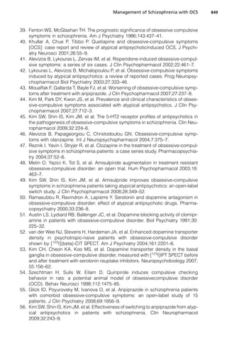39. Fenton WS, McGlashan TH. The prognostic significance of obsessive compulsive
symptoms in schizophrenia. Am J Psychiatry 1986;143:437–41.
40. Khullar A, Chue P, Tibbo P. Quetiapine and obsessive-compulsive symptoms
[OCS]: case report and review of atypical antipsychoticinduced OCS. J Psychi-
atry Neurosci 2001;26:55–9.
41. Alevizos B, Lykouras L, Zervas IM, et al. Risperidone-induced obsessive-compul-
sive symptoms: a series of six cases. J Clin Psychopharmacol 2002;22:461–7.
42. Lykouras L, Alevizos B, Michalopoulou P, et al. Obsessive-compulsive symptoms
induced by atypical antipsychotics: a review of reported cases. Prog Neuropsy-
chopharmacol Biol Psychiatry 2003;27:333–46.
43. Mouaffak F, Gallarda T, Bayle FJ, et al. Worsening of obsessive-compulsive symp-
toms after treatment with aripiprazole. J Clin Psychopharmacol 2007;27:237–8.
44. Kim M, Park DY, Kwon JS, et al. Prevalence and clinical characteristics of obses-
sive-compulsive symptoms associated with atypical antipsychotics. J Clin Psy-
chopharmacol 2007;27:712–3.
45. Kim SW, Shin IS, Kim JM, et al. The 5-HT2 receptor profiles of antipsychotics in
the pathogenesis of obsessive-compulsive symptoms in schizophrenia. Clin Neu-
ropharmacol 2009;32:224–6.
46. Alevizos B, Papageorgiou C, Christodoulou GN. Obsessive-compulsive symp-
toms with olanzapine. Int J Neuropsychopharmacol 2004;7:375–7.
47. Reznik I, Yavin I, Stryjer R, et al. Clozapine in the treatment of obsessive-compul-
sive symptoms in schizophrenia patients: a case series study. Pharmacopsychia-
try 2004;37:52–6.
48. Metin O, Yazici K, Tot S, et al. Amisulpiride augmentation in treatment resistant
obsessive-compulsive disorder: an open trial. Hum Psychopharmacol 2003;18:
463–7.
49. Kim SW, Shin IS, Kim JM, et al. Amisulpride improves obsessive-compulsive
symptoms in schizophrenia patients taking atypical antipsychotics: an open-label
switch study. J Clin Psychopharmacol 2008;28:349–52.
50. Ramasubbu R, Ravindron A, Lapierre Y. Serotonin and dopamine antagonism in
obsessive-compulsive disorder: effect of atypical antipsychotic drugs. Pharma-
copsychiatry 2000;33:236–8.
51. Austin LS, Lydiard RB, Ballenger JC, et al. Dopamine blocking activity of clomipr-
amine in patients with obsessive-compulsive disorder. Biol Psychiatry 1991;30:
225–32.
52. van der Wee NJ, Stevens H, Hardeman JA, et al. Enhanced dopamine transporter
density in psychotropic-naive patients with obsessive-compulsive disorder
shown by [123
I]{beta}-CIT SPECT. Am J Psychiatry 2004;161:2201–6.
53. Kim CH, Cheon KA, Koo MS, et al. Dopamine transporter density in the basal
ganglia in obsessive-compulsive disorder, measured with [123
I]IPT SPECT before
and after treatment with serotonin reuptake inhibitors. Neuropsychobiology 2007;
55:156–62.
54. Szechtman H, Sulis W, Eilam D. Quinpirole induces compulsive checking
behavior in rats: a potential animal model of obsessivecompulsive disorder
(OCD). Behav Neurosci 1998;112:1475–85.
55. Glick ID, Poyurovsky M, Ivanova O, et al. Aripiprazole in schizophrenia patients
with comorbid obsessive-compulsive symptoms: an open-label study of 15
patients. J Clin Psychiatry 2008;69:1856–9.
56. Kim SW, Shin IS, Kim JM, et al. Effectiveness of switching to aripiprazole from atyp-
ical antipsychotics in patients with schizophrenia. Clin Neuropharmacol
2009;32:243–9.
Management of Schizophrenia with OCS 849
 