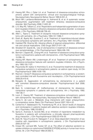 57. Hwang MY, Rho J, Opler LA, et al. Treatment of obsessive-compulsive schizo-
phrenic patient with clomipramine: clinical and neuropsychological findings.
Neuropsychiatry Neuropsychol Behav Neurol 1995;8:231–3.
58. Bloch MH, Landeros-Weisenberger A, Kelmendi B, et al. A systematic review:
antipsychotic augmentation with treatment refractory obsessive-compulsive
disorder. Mol Psychiatry 2006;11:622–32.
59. Li X, May RS, Tolbert LC, et al. Risperidone and haloperidol augmentation of sero-
tonin reuptake inhibitors in refractory obsessive-compulsive disorder: a crossover
study. J Clin Psychiatry 2005;66:736–43.
60. Allen L, Tejera C. Treatment of clozapine induced obsessive-compulsive symp-
toms with sertraline. Am J Psychiatry 1994;151:1096–7.
61. Dodt JE, Byerly MJ, Guadros C, et al. Treatment of risperidone-induced obses-
sive-compulsive symptoms with sertraline. Am J Psychiatry 1997;154:582.
62. Haddad PM, Sharma SG. Adverse effects of atypical antipsychotics: differential
risk and clinical implications. CNS Drugs 2007;21:911–36.
63. Stroebel CF, Szarek BL. Use of clomipramine in treatment of obsessive-compul-
sive symptomatology. J Clin Psychopharmacol 1984;4:98–100.
64. Berman I, Sapers BL, Chang HH, et al. Treatment of obsessive-compulsive symp-
toms in schizophrenic patients with clomipramine. J Clin Psychopharmacol 1995;
15:206–10.
65. Hwang MY, Martin AM, Lindenmayer JP, et al. Treatment of schizophrenia with
obsessive-compulsive features with serotonin reuptake inhibitors. Am J Psychi-
atry 1993;150:1127.
66. Poyurovsky M, Isakov V, Hromnikov S, et al. Fluvoxamine treatment of obsessive-
compulsive symptoms in schizophrenic patients: an add-on open study. Int Clin
Psychopharmacol 1999;14:95–100.
67. Reznick I, Sirota P. Obsessive-compulsive symptoms in schizophrenia: a random-
ized controlled trial with fluvoxamine and neuroleptics. J Clin Psychopharmacol
2000;20:410–6.
68. Margetic B. Aggravation of schizophrenia by clomipramine in a patient
with comorbid obsessive-compulsive disorder. Psychopharmacol Bull 2008;
41:9–11.
69. Bark N, Lindenmayer JP. Ineffectiveness of clomipramine for obsessive-
compulsive symptoms in patients with schizophrenia. Am J Psychiatry 1992;
149:136–7.
70. Levin Z, Hwang MY. Treatment of obsessive-compulsive schizophrenic patient
with clomipramine. Neuropsychiatry, Neuropsychol Behav Neurol 1996;9:2.
71. Spina E, de Leon J. Metabolic drug interactions with newer antipsychotics:
a comparative review. Basic Clin Pharmacol Toxicol 2007;100:4–22.
72. Centorrino F, Baldessarini RJ, Frankenburg FR, et al. Serum levels of clozapine
and norclozapine in patients treated with selective serotonin reuptake inhibitors.
Am J Psychiatry 1996;153:820–2.
73. Spina E, Avenoso A, Scordo MG, et al. Inhibition of risperidone metabolism by
fluoxetine in patients with schizophrenia: a clinically relevant pharmacokinetic
drug interaction. J Clin Psychopharmacol 2002;22:419–23.
74. Saito M, Yasui-Furukori N, Nakagami T, et al. Dose-dependent interaction of pa-
roxetine with risperidone in schizophrenic patients. J Clin Psychopharmacol
2005;25:527–32.
75. Crewe HK, Lennard MS, Tucker GT, et al. The effect of selective serotonin re-
uptake inhibitors on cytochrome P4502D6 [CYP2D6] activity in human liver micro-
somes. Br J Clin Pharmacol 1992;34:262–5.
Hwang et al
850
 