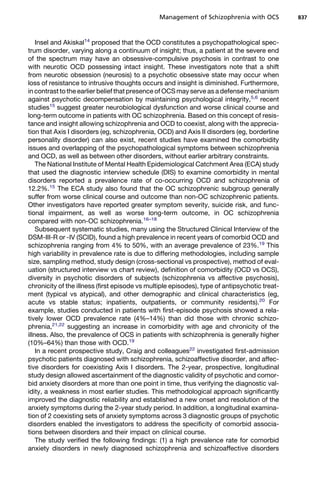 Insel and Akiskal14
proposed that the OCD constitutes a psychopathological spec-
trum disorder, varying along a continuum of insight; thus, a patient at the severe end
of the spectrum may have an obsessive-compulsive psychosis in contrast to one
with neurotic OCD possessing intact insight. These investigators note that a shift
from neurotic obsession (neurosis) to a psychotic obsessive state may occur when
loss of resistance to intrusive thoughts occurs and insight is diminished. Furthermore,
in contrast to the earlier belief that presence of OCS may serve as a defense mechanism
against psychotic decompensation by maintaining psychological integrity,5,6
recent
studies15
suggest greater neurobiological dysfunction and worse clinical course and
long-term outcome in patients with OC schizophrenia. Based on this concept of resis-
tance and insight allowing schizophrenia and OCD to coexist, along with the apprecia-
tion that Axis I disorders (eg, schizophrenia, OCD) and Axis II disorders (eg, borderline
personality disorder) can also exist, recent studies have examined the comorbidity
issues and overlapping of the psychopathological symptoms between schizophrenia
and OCD, as well as between other disorders, without earlier arbitrary constraints.
The National Institute of Mental Health Epidemiological Catchment Area (ECA) study
that used the diagnostic interview schedule (DIS) to examine comorbidity in mental
disorders reported a prevalence rate of co-occurring OCD and schizophrenia of
12.2%.15
The ECA study also found that the OC schizophrenic subgroup generally
suffer from worse clinical course and outcome than non-OC schizophrenic patients.
Other investigators have reported greater symptom severity, suicide risk, and func-
tional impairment, as well as worse long-term outcome, in OC schizophrenia
compared with non-OC schizophrenia.16–18
Subsequent systematic studies, many using the Structured Clinical Interview of the
DSM-III-R or -IV (SCID), found a high prevalence in recent years of comorbid OCD and
schizophrenia ranging from 4% to 50%, with an average prevalence of 23%.19
This
high variability in prevalence rate is due to differing methodologies, including sample
size, sampling method, study design (cross-sectional vs prospective), method of eval-
uation (structured interview vs chart review), definition of comorbidity (OCD vs OCS),
diversity in psychotic disorders of subjects (schizophrenia vs affective psychosis),
chronicity of the illness (first episode vs multiple episodes), type of antipsychotic treat-
ment (typical vs atypical), and other demographic and clinical characteristics (eg,
acute vs stable status; inpatients, outpatients, or community residents).20
For
example, studies conducted in patients with first-episode psychosis showed a rela-
tively lower OCD prevalence rate (4%–14%) than did those with chronic schizo-
phrenia,21,22
suggesting an increase in comorbidity with age and chronicity of the
illness. Also, the prevalence of OCS in patients with schizophrenia is generally higher
(10%–64%) than those with OCD.19
In a recent prospective study, Craig and colleagues22
investigated first-admission
psychotic patients diagnosed with schizophrenia, schizoaffective disorder, and affec-
tive disorders for coexisting Axis I disorders. The 2-year, prospective, longitudinal
study design allowed ascertainment of the diagnostic validity of psychotic and comor-
bid anxiety disorders at more than one point in time, thus verifying the diagnostic val-
idity, a weakness in most earlier studies. This methodological approach significantly
improved the diagnostic reliability and established a new onset and resolution of the
anxiety symptoms during the 2-year study period. In addition, a longitudinal examina-
tion of 2 coexisting sets of anxiety symptoms across 3 diagnostic groups of psychotic
disorders enabled the investigators to address the specificity of comorbid associa-
tions between disorders and their impact on clinical course.
The study verified the following findings: (1) a high prevalence rate for comorbid
anxiety disorders in newly diagnosed schizophrenia and schizoaffective disorders
Management of Schizophrenia with OCS 837
 