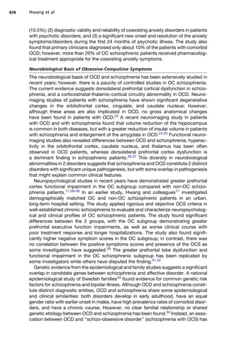 (10.5%); (2) diagnostic validity and reliability of coexisting anxiety disorders in patients
with psychotic disorders; and (3) a significant new onset and resolution of the anxiety
symptoms/disorders during the first 24 months of psychotic illness. The study also
found that primary clinicians diagnosed only about 10% of the patients with comorbid
OCD; however, more than 20% of OC schizophrenic patients received pharmacolog-
ical treatment appropriate for the coexisting anxiety symptoms.
Neurobiological Basis of Obsessive-Compulsive Symptoms
The neurobiological basis of OCD and schizophrenia has been extensively studied in
recent years; however, there is a paucity of controlled studies in OC schizophrenia.
The current evidence suggests dorsolateral prefrontal cortical dysfunction in schizo-
phrenia, and a corticostriatal-thalamic-cortical circuitry abnormality in OCD. Neuroi-
maging studies of patients with schizophrenia have shown significant degenerative
changes in the orbitofrontal cortex, cingulate, and caudate nucleus; however,
although these areas are also implicated in OCD, no gross anatomical changes
have been found in patients with OCD.23
A recent neuroimaging study in patients
with OCD and with schizophrenia found that volume reduction of the hippocampus
is common in both diseases, but with a greater reduction of insular volume in patients
with schizophrenia and enlargement of the amygdala in OCD.24,25
Functional neuroi-
maging studies also revealed differences between OCD and schizophrenia; hyperac-
tivity in the orbitofrontal cortex, caudate nucleus, and thalamus has been often
observed in OCD patients, whereas dorsolateral prefrontal cortex dysfunction is
a dominant finding in schizophrenic patients.26,27
This diversity in neurobiological
abnormalities in 2 disorders suggests that schizophrenia and OCD constitute 2 distinct
disorders with significant unique pathogenesis, but with some overlap in pathogenesis
that might explain common clinical features.
Neuropsychological studies in recent years have demonstrated greater prefrontal
cortex functional impairment in the OC subgroup compared with non-OC schizo-
phrenia patients.17,28–30
In an earlier study, Hwang and colleagues17
investigated
demographically matched OC and non-OC schizophrenic patients in an urban,
long-term hospital setting. The study applied rigorous and objective OCS criteria in
well-established chronic schizophrenia to evaluate and characterize neuropsycholog-
ical and clinical profiles of OC schizophrenic patients. The study found significant
differences between the 2 groups, with the OC subgroup demonstrating greater
prefrontal executive function impairments, as well as worse clinical course with
poor treatment response and longer hospitalizations. The study also found signifi-
cantly higher negative symptom scores in the OC subgroup; in contrast, there was
no correlation between the positive symptoms scores and presence of the OCS as
some investigators have suggested.29
The greater prefrontal lobe dysfunction and
functional impairment in the OC schizophrenic subgroup has been replicated by
some investigators while others have disputed the finding.31,32
Genetic evidence from the epidemiological and family studies suggests a significant
overlap in candidate genes between schizophrenia and affective disorder. A national
epidemiological study of Swedish families33
found evidence for common genetic risk
factors for schizophrenia and bipolar illness. Although OCD and schizophrenia consti-
tute distinct diagnostic entities, OCD and schizophrenia share some epidemiological
and clinical similarities: both disorders develop in early adulthood, have an equal
gender ratio with earlier onset in males, have high prevalence rates of comorbid disor-
ders, and have a chronic course. However, no clear familial relationship or shared
genetic etiology between OCD and schizophrenia has been found.34
Instead, an asso-
ciation between OCD and ‘‘schizo-obsessive disorder’’ (schizophrenia with OCS) has
Hwang et al
838
 