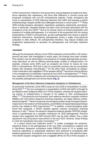 further improvement. Patients in this group show varying degrees of insight and resis-
tance regarding their obsessions, and show little difference in clinical course and
prognosis compared with non-OC schizophrenia patients. Finally, emergence (de
novo) or exacerbation of OCS following treatment with AAPs that possess a potent
antiserotonergic receptor profile has challenged clinicians in recent years.40–46
These
AAPs include clozapine, olanzapine, risperidone, quetiapine, aripiprazole, and ziprasi-
done. In particular, clozapine therapy has been most commonly associated with the
emergence of de novo OCS.44
Due to its diverse nature of clinical presentation and
presence of multiple pathogeneses, it is important to be acquainted with the varying
presentations of OCS in schizophrenia, as each pathogenesis may require a specific
treatment intervention. Ascertaining pathogenesis during a single cross-sectional
evaluation is often difficult. OC schizophrenia therefore, may require multiple and
longitudinal assessments to ascertain its pathogenesis and formulate treatment
strategy.
TREATMENT
Although the therapeutic efficacy of anti-OCD medication and the AAPs in OC schizo-
phrenia has been well investigated in recent years, the findings have been variable.
This variation may be attributable to the presence of multiple pathogeneses as previ-
ously described, as well as differing pharmacologic profiles of antipsychotics. For
example, whereas some AAPs such as clozapine are known to induce de novo
OCS in schizophrenia, OCS that is part of a psychotic process may be successfully
treated with clozapine monotherapy.47
On the other hand, amisulpride an antipsy-
chotic medication with negligible 5-HT2a receptor affinity48
has shown clinical efficacy
in the management of medication-induced de novo OCS in schizophrenia.45,49
There-
fore, treatment of OCS in patients with schizophrenia must be individualized based on
the possible pathogenesis and clinical status (Fig. 2).
Management of De Novo Obsessive-Compulsive Symptoms in Schizophrenia
As previously mentioned, some AAPs cause de novo OCS or exacerbation of preex-
isting OCS.40–45
De novo emergence or exacerbation of OCS with AAPs is thought to
be related to their antagonist effect on 5-HT2a receptors, whereas D2 receptor block-
ing activity of antipsychotics is thought to be related to their antiobsessional
effect.45,50
Clomipramine and fluoxetine, both selective serotonin reuptake inhibitors
(SSRIs) with mild indirect dopamine blocking properties, are highly effective antiob-
sessional agents.51
Recent functional neuroimaging studies reveal increased dopami-
nergic tone in the striatum of OCD patients, and inhibition of nigrostriatal dopaminergic
activity was related to OCD improvement.52,53
In addition, a pharmacological study
found that quinpirole, a D2/D3 receptor agonist, induces compulsive checking
behavior in rats.54
Hence, the serotonin-dopamine balance (greater 5HT2/D2 antago-
nism) is hypothesized as a possible mechanism for OCS pathogenesis. Previous
studies have suggested that AAP-induced OCS may be dose related, thus a dose
adjustment may bring about improvement of de novo OCS. However, study findings
to verify the hypothesis have been inconsistent.41,42
In a recent switch-over treatment study49
to further investigate the serotonin-
dopamine theory in the pathogenesis of de novo OCS, schizophrenic subjects with
a Yale-Brown obsessive compulsive scale (YBOCS) score of 10 or greater and
receiving risperidone or aripiprazole treatment were switched to amisulpride after
baseline assessment. Amisulpride is a novel antipsychotic drug, with selective dopa-
mine D2/D3 receptor antagonism and a negligible affinity for the 5-HT2a receptor. In
Hwang et al
840
 
