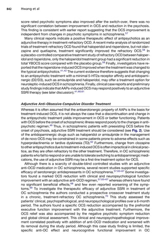 score rated psychotic symptoms also improved after the switch-over, there was no
significant correlation between improvement in OCS and reduction in the psychosis.
This finding is consistent with earlier report suggesting that the OCS improvement is
independent from changes in psychotic symptoms in schizophrenia.57
Many clinical reports indicate a positive therapeutic effect of antipsychotics as an
adjunctive therapy in treatment-refractory OCD. A recent meta-analysis of randomized
trials of treatment-refractory OCD found that haloperidol and risperidone, but not olan-
zapine and quetiapine, treatment significantly improved the refractory OCS.58
In
a placebo-controlled comparative treatment study of refractory OCD between haloper-
idol and risperidone, only the haloperidol treatment group had a significant reduction in
total YBOCS score compared with the placebo group.59
Finally, investigators have re-
ported that the risperidone-induced OCS improved when the treatment was changed to
the typical antipsychotics.41,42
The current evidence therefore suggests that changing
to an antipsychotic treatment with a minimal 5-HT2a receptor affinity and antidopami-
nergic (D2/D3), such as amisulpride and haloperidol, may offer a treatment option for
neuroleptic-induced OCS in schizophrenia. Finally, clinical case reports and preliminary
study findings indicate that AAPs-induced OCS may respond positively to an adjunctive
SSRI therapy (see later discussion).41,60,61
Adjunctive Anti–Obsessive-Compulsive Disorder Treatment
Whereas it is often assumed that the antiserotonergic property of AAPs is the basis for
treatment-induced OCS, it is not always the case that a discontinuation and change in
the antipsychotic treatment yields improvement in OCS or better functioning. Patients
with OCS before the onset of schizophrenic illness respond poorly to the changes in anti-
psychotic regimen.49
Thus, in schizophrenic patients with preexisting OCS before the
onset of psychosis, adjunctive SSRI treatment should be considered (see Fig. 2). Use
of the antidopaminergic drugs such as haloperidol or amisulpride in the management
of de novo OCS may be constrained in some patients prone to adverse effects such as
hyperprolactinemia or tardive dyskinesia (TD).62
Furthermore, change from clozapine
tootherantipsychoticsduetotreatment-inducedOCSisoftenimpracticalinclinicalprac-
tice, as they are often refractory to the other treatment. Therefore, in OC schizophrenic
patientswho fail to respond or are unable to tolerate switching to antidopaminergic medi-
cations, the use of adjunctive SSRI may be a first-line treatment option for OCS.
Although there is a scarcity of double-blind controlled studies with an adjunctive
anti-OCD medication in OC schizophrenia, several recent studies supported specific
efficacy of serotonergic antidepressants in OC schizophrenia.57,63–67
Some investiga-
tors found a marked OCS reduction with clinical and neuropsychological function
improvement with an adjunctive anti-OCD regimen,57,63–67
whereas others have found
no significant beneficial effects,68
and few even reported worsening of the symp-
toms.69
To investigate the therapeutic efficacy of adjunctive SSRI in treatment of
OC schizophrenia the authors conducted a prospective crossover treatment study
in a chronic, treatment-refractory OC schizophrenia.70
This study assessed the
patients’ clinical, psychopathological, and neuropsychological profiles over a 6-month
period. The authors found a specific OCS reduction accompanied by the prefrontal
executive function improvement with the adjunctive treatment. Furthermore, the
OCS relief was also accompanied by the negative psychotic symptom reduction
and global clinical assessment. This clinical and neuropsychopathological improve-
ment correlated positively with addition of anti-OCD medication and worsened with
its removal during the study period. Although this case study finding is limited, the
specific anti-OC effect and neurocognitive functional improvement in OC
Hwang et al
842
 