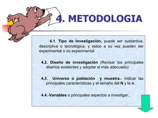4.1 .  Tipo de Investigación,  puede ser sustantiva, descriptiva o tecnológica, y estos a su vez pueden ser experimental o no experimental 4.2. Diseño de investigación  (Revisar los principales diseños existentes y adoptar el más adecuado)  4.3 .  Universo o población  y muestra. - Indicar las principales características y el tamaño del  N  y la  n . 4.4 .- Variables  o principales aspectos a investigar . 4.   METODOLOGIA 
