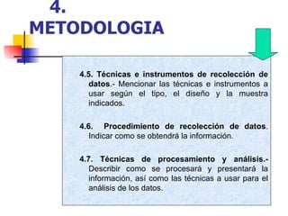 4.5. Técnicas e instrumentos de recolección de datos .- Mencionar las técnicas e instrumentos a usar según el tipo, el diseño y la muestra indicados. 4.6.   Procedimiento de recolección de datos . Indicar como se obtendrá la información. 4.7. Técnicas de procesamiento y análisis.-  Describir como se procesará y presentará la información, así como las técnicas a usar para el análisis de los datos. 4.   METODOLOGIA 