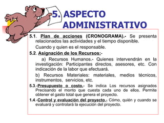 5.1 .  Plan de acciones  (CRONOGRAMA).-  Se presenta relacionados las actividades y el tiempo disponible. Cuando y quien es el responsable.  5.2 .  Asignación de los Recursos: -    a) Recursos Humanos.- Quienes intervendrán en la investigación: Participantes directos, asesores, etc. Con indicación de la labor que efectuará. b) Recursos Materiales: materiales, medios técnicos, instrumentos,  servicios, etc. 5.3 .- Presupuesto o costo. - Se indica Los recursos asignados Precisando el monto que cuesta cada uno de ellos. Permite obtener el gasto total que genera el proyecto. 1.4 .- Control y evaluación del proyecto .-  Cómo, quién y cuando se evaluará y controlará la ejecución del proyecto. 5.   ASPECTO    ADMINISTRATIVO 