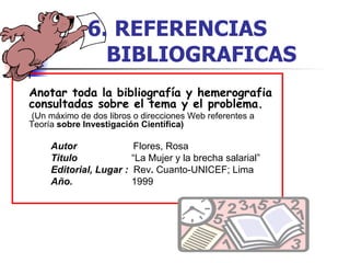 Anotar toda la bibliografía y hemerografia consultadas sobre el tema y el problema.   ( U n máximo de dos   libros o direcciones Web referentes a Teoría  sobre Investigación Científica) Autor  Flores, Rosa Titulo   “La Mujer y la brecha salarial” Editorial, Lugar :  Rev .  Cuanto-UNICEF; Lima Año.   1999 6.   REFERENCIAS  BIBLIOGRAFICAS 