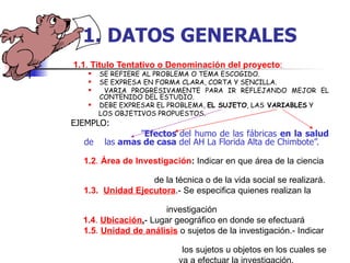 1.1 .  Titulo Tentativo o Denominación del proyecto : SE REFIERE AL PROBLEMA O TEMA ESCOGIDO. SE EXPRESA EN FORMA CLARA, CORTA Y SENCILLA. VARIA PROGRESIVAMENTE PARA IR REFLEJANDO MEJOR EL CONTENIDO DEL ESTUDIO. DEBE EXPRESAR EL PROBLEMA,  EL SUJETO , LAS  VARIABLES  Y  LOS OBJETIVOS PROPUESTOS. EJEMPLO:  ” Efectos  del humo de las fábricas  en la salud  de  las  amas de casa  del AH La Florida Alta de Chimbote”. 1.2 .  Área de Investigación :  Indicar en que área de la ciencia  de la técnica o de la vida social se realizará. 1.3.   Unidad Ejecutora .- Se especifica quienes realizan la  investigación 1.4 .  Ubicación . - Lugar geográfico en donde se efectuará 1.5 .  Unidad de análisis  o sujetos de la investigación.- Indicar  los sujetos u objetos en los cuales se  va a efectuar la investigación.  1.   DATOS   GENERALES 