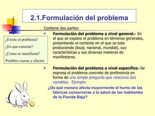 2.1.Formulación del problema Contiene dos partes: Formulación del problema a nivel general.-  En el que se expone el problema en términos generales, presentando el contexto en el que se esta produciendo (local, nacional, mundial), sus características y sus diversas maneras de manifestarse. Formulación del problema a nivel especifico .-Se expresa el problema concreto de preferencia en forma de  una simple pregunta que relaciona dos variables.  Ejemplo: ¿De qué manera afecta mayormente el humo de las fabricas conserveras a la salud de los habitantes de la Florida Baja? ¿Existe el problema? ¿En que consiste? ¿Como se manifiesta? Posibles causas y efectos 
