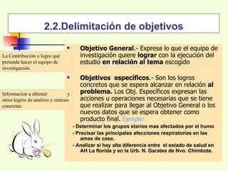 2.2.Delimitación de objetivos Objetivo General .- Expresa lo que el equipo de investigación quiere  lograr  con la ejecución del estudio  en relación   al tema  escogido Objetivos  específicos .- Son los logros concretos que se espera alcanzar en relación  al problema.  Los Obj. Específicos expresan las acciones u operaciones necesarias que se tiene que realizar para llegar al Objetivo General o los nuevos datos que se espera obtener como producto final.   Ejemplo: - Determinar los grupos etarios mas afectados por el humo - Precisar las principales afecciones respiratorias en las amas de casa. - Analizar si hay alta diferencia entre  el estado de salud en  AH La florida y en la Urb. N. Garatea de Nvo. Chimbote.  La Contribución o logro que pretende hacer el equipo de investigación. Informacion a obtener  y otros logros de analisis y sintesis concretas 