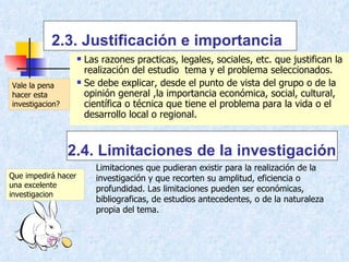 2.3. Justificación e importancia Las razones practicas, legales, sociales, etc. que justifican la realización del estudio  tema y el problema seleccionados. Se debe explicar, desde el punto de vista del grupo o de la opinión general ,la importancia económica, social, cultural, científica o técnica que tiene el problema para la vida o el desarrollo local o regional. 2.4. Limitaciones de la investigación Limitaciones que pudieran existir para la realización de la investigación y que recorten su amplitud, eficiencia o profundidad. Las limitaciones pueden ser económicas, bibliograficas, de estudios antecedentes, o de la naturaleza propia del tema.  Vale la pena hacer esta investigacion? Que impedirá hacer una excelente investigacion 