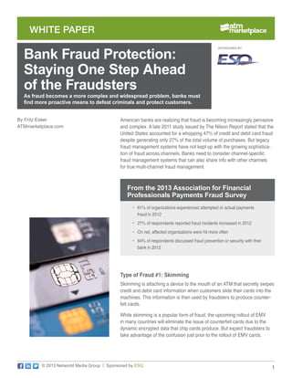 WHITE PAPER

Bank Fraud Protection:
Staying One Step Ahead
of the Fraudsters

SPONSORED BY:

As fraud becomes a more complex and widespread problem, banks must
find more proactive means to defeat criminals and protect customers.

By Fritz Esker
ATMmarketplace.com

American banks are realizing that fraud is becoming increasingly pervasive
and complex. A late 2011 study issued by The Nilson Report stated that the
United States accounted for a whopping 47% of credit and debit card fraud
despite generating only 27% of the total volume of purchases. But legacy
fraud management systems have not kept up with the growing sophistication of fraud across channels. Banks need to consider channel-specific
fraud management systems that can also share info with other channels
for true multi-channel fraud management.

From the 2013 Association for Financial
Professionals Payments Fraud Survey
•	 61% of organizations experienced attempted or actual payments
fraud in 2012
•	 27% of respondents reported fraud incidents increased in 2012
•	 On net, affected organizations were hit more often
•	 64% of respondents discussed fraud prevention or security with their
bank in 2012

Type of Fraud #1: Skimming
Skimming is attaching a device to the mouth of an ATM that secretly swipes
credit and debit card information when customers slide their cards into the
machines. This information is then used by fraudsters to produce counterfeit cards.
While skimming is a popular form of fraud, the upcoming rollout of EMV
in many countries will eliminate the issue of counterfeit cards due to the
dynamic encrypted data that chip cards produce. But expect fraudsters to
take advantage of the confusion just prior to the rollout of EMV cards.

© 2013 Networld Media Group | Sponsored by ESQ

1

 