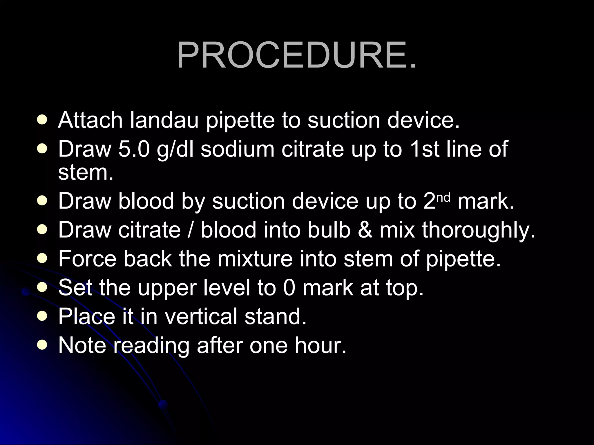 PROCEDURE. Attach landau pipette to suction device. Draw 5.0 g/dl sodium citrate up to 1st line of stem. Draw blood by suction device up to 2 nd  mark. Draw citrate / blood into bulb & mix thoroughly. Force back the mixture into stem of pipette. Set the upper level to 0 mark at top. Place it in vertical stand. Note reading after one hour. 