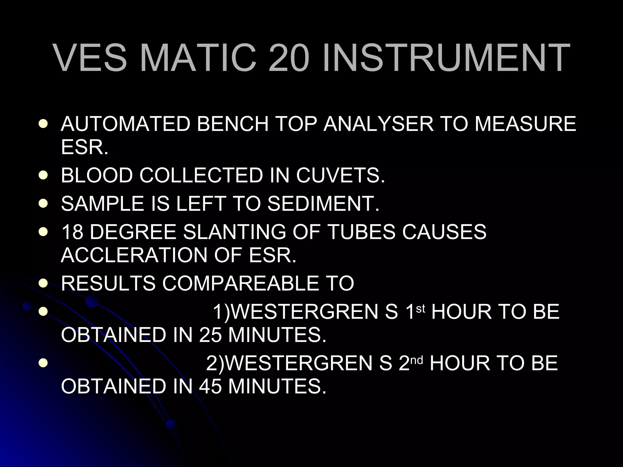 VES MATIC 20 INSTRUMENT AUTOMATED BENCH TOP ANALYSER TO MEASURE ESR. BLOOD COLLECTED IN CUVETS. SAMPLE IS LEFT TO SEDIMENT. 18 DEGREE SLANTING OF TUBES CAUSES ACCLERATION OF ESR. RESULTS COMPAREABLE TO  1)WESTERGREN S 1 st  HOUR TO BE OBTAINED IN 25 MINUTES. 2)WESTERGREN S 2 nd  HOUR TO BE OBTAINED IN 45 MINUTES. 