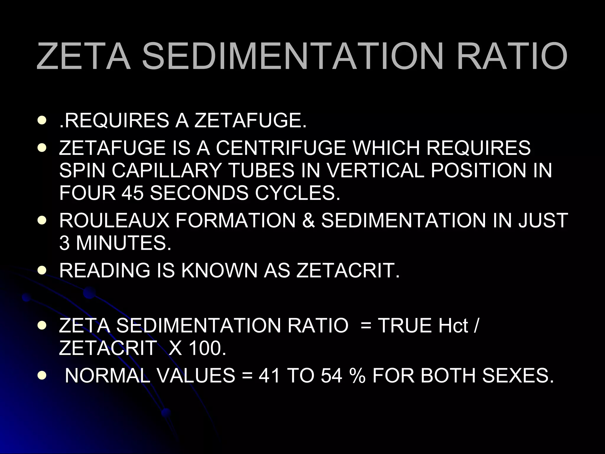 ZETA SEDIMENTATION RATIO .REQUIRES A ZETAFUGE. ZETAFUGE IS A CENTRIFUGE WHICH REQUIRES SPIN CAPILLARY TUBES IN VERTICAL POSITION IN FOUR 45 SECONDS CYCLES. ROULEAUX FORMATION & SEDIMENTATION IN JUST 3 MINUTES. READING IS KNOWN AS ZETACRIT. ZETA SEDIMENTATION RATIO  = TRUE Hct / ZETACRIT  X 100. NORMAL VALUES = 41 TO 54 % FOR BOTH SEXES. 