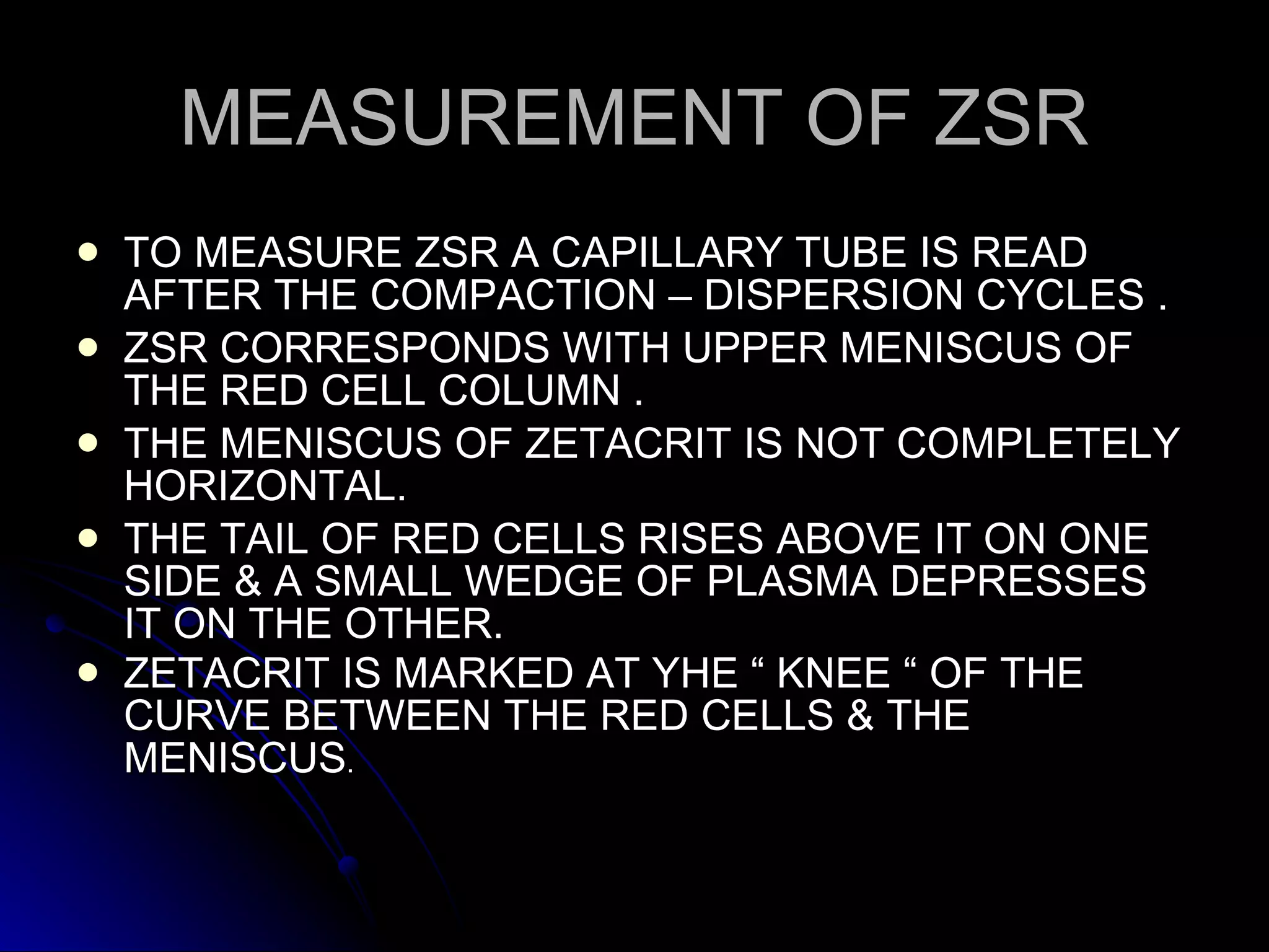 MEASUREMENT OF ZSR TO MEASURE ZSR A CAPILLARY TUBE IS READ AFTER THE COMPACTION – DISPERSION CYCLES . ZSR CORRESPONDS WITH UPPER MENISCUS OF THE RED CELL COLUMN . THE MENISCUS OF ZETACRIT IS NOT COMPLETELY HORIZONTAL. THE TAIL OF RED CELLS RISES ABOVE IT ON ONE SIDE & A SMALL WEDGE OF PLASMA DEPRESSES IT ON THE OTHER. ZETACRIT IS MARKED AT YHE “ KNEE “ OF THE CURVE BETWEEN THE RED CELLS & THE MENISCUS . 