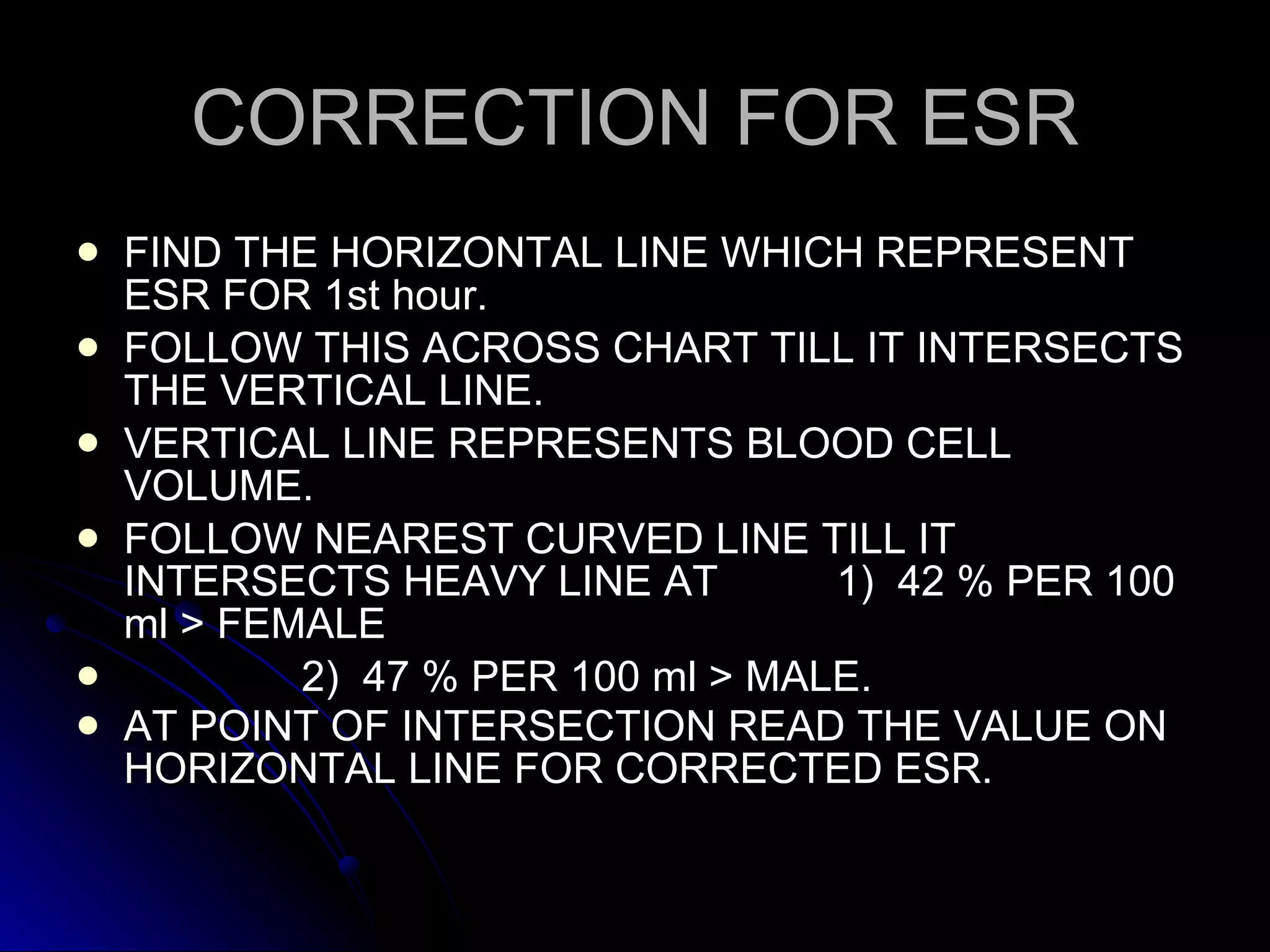 CORRECTION FOR ESR FIND THE HORIZONTAL LINE WHICH REPRESENT ESR FOR 1st hour. FOLLOW THIS ACROSS CHART TILL IT INTERSECTS THE VERTICAL LINE. VERTICAL LINE REPRESENTS BLOOD CELL VOLUME. FOLLOW NEAREST CURVED LINE TILL IT INTERSECTS HEAVY LINE AT  1)  42 % PER 100 ml > FEMALE  2)  47 % PER 100 ml > MALE. AT POINT OF INTERSECTION READ THE VALUE ON HORIZONTAL LINE FOR CORRECTED ESR.   