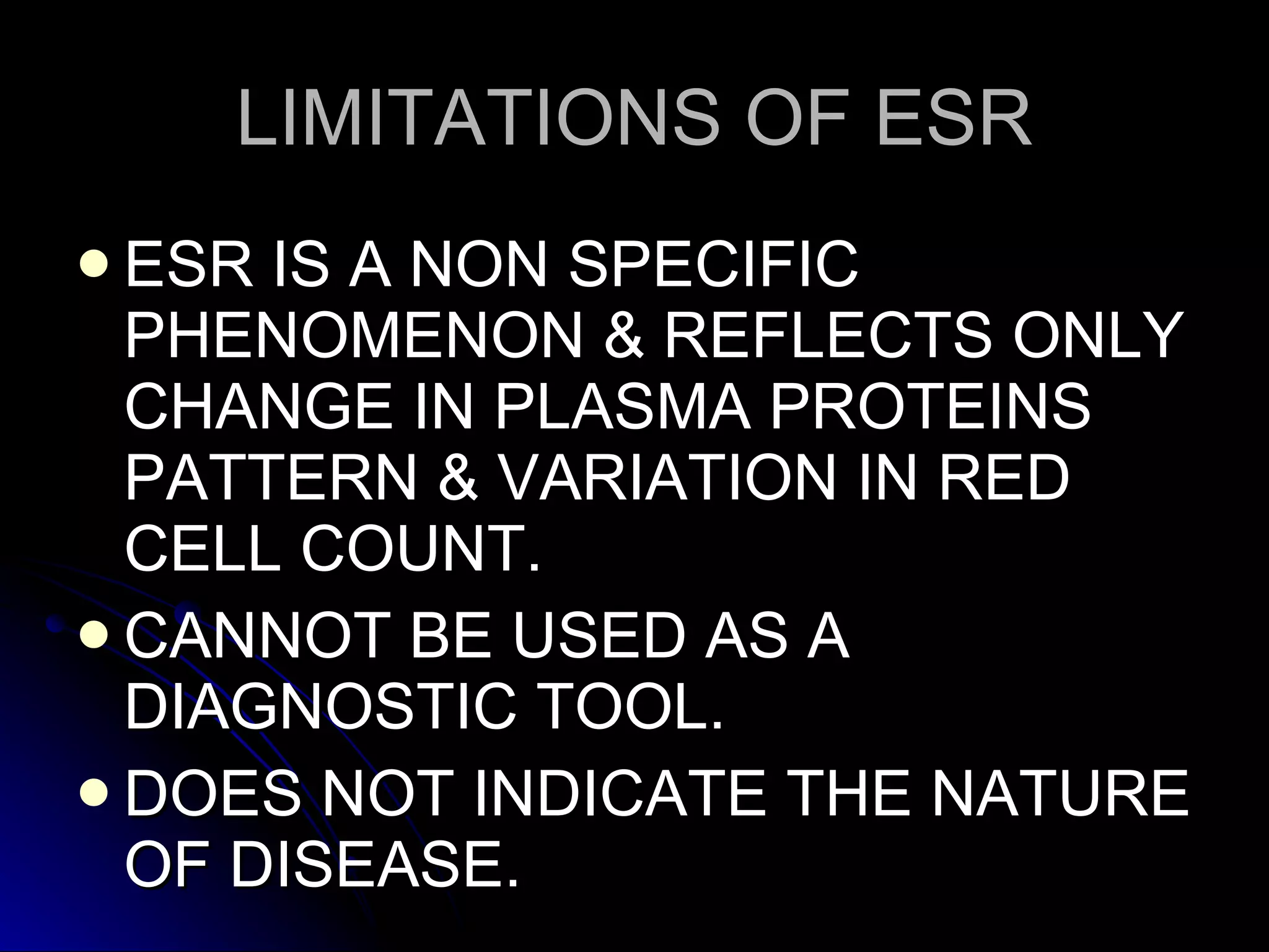 LIMITATIONS OF ESR ESR IS A NON SPECIFIC PHENOMENON & REFLECTS ONLY CHANGE IN PLASMA PROTEINS PATTERN & VARIATION IN RED CELL COUNT. CANNOT BE USED AS A DIAGNOSTIC TOOL. DOES NOT INDICATE THE NATURE OF DISEASE. 