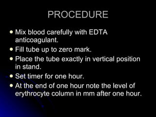 PROCEDURE Mix blood carefully with EDTA anticoagulant. Fill tube up to zero mark. Place the tube exactly in vertical position in stand. Set timer for one hour. At the end of one hour note the level of erythrocyte column in mm after one hour. 