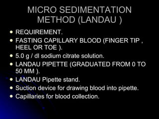 MICRO SEDIMENTATION METHOD (LANDAU ) REQUIREMENT. FASTING CAPILLARY BLOOD (FINGER TIP , HEEL OR TOE ). 5.0 g / dl sodium citrate solution. LANDAU PIPETTE (GRADUATED FROM 0 TO 50 MM ). LANDAU Pipette stand. Suction device for drawing blood into pipette. Capillaries for blood collection. 