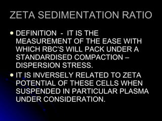 ZETA SEDIMENTATION RATIO DEFINITION  -  IT IS THE MEASUREMENT OF THE EASE WITH WHICH RBC’S WILL PACK UNDER A STANDARDISED COMPACTION – DISPERSION STRESS. IT IS INVERSELY RELATED TO ZETA POTENTIAL OF THESE CELLS WHEN SUSPENDED IN PARTICULAR PLASMA UNDER CONSIDERATION. 