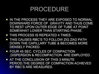 PROCEDURE IN THE PROCESS THEY ARE EXPOSED TO NORMAL DOWNWARD FORCE OF  GRAVITY AND THUS COME TO REST UPON OUTER EDGE OF TUBE AT POINT SOMEWHAT LOWER THAN STARTING PHASE. THIS PROCESS IS REPEATED 4 TIMES . THIS CAUSES RBC’S TO FOLLOW ZIG ZAG PATH DOWN THE CAPILLARY TUBE & BECOMES MORE DENSELY PACKED. FOUR 45 SEC. CYCLES OF COMPACTION ,DISPERSION & RECOMPACTION  ARE EMPLOYED . AT THE CONCLUSION OF THIS 3 MINUTE PERIOD,THE DEGREE OF COMPACTION ACHIEVED BY RBC’S ARE MEASURED. 