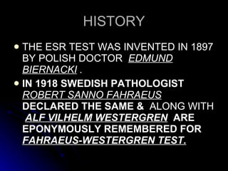 HISTORY THE ESR TEST WAS INVENTED IN 1897 BY POLISH DOCTOR  EDMUND BIERNACKI  . IN 1918 SWEDISH PATHOLOGIST   ROBERT SANNO FAHRAEUS   DECLARED THE SAME &  ALONG WITH   ALF VILHELM WESTERGREN   ARE EPONYMOUSLY REMEMBERED FOR  FAHRAEUS-WESTERGREN TEST. 