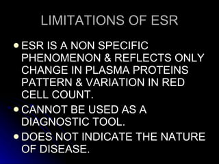LIMITATIONS OF ESR ESR IS A NON SPECIFIC PHENOMENON & REFLECTS ONLY CHANGE IN PLASMA PROTEINS PATTERN & VARIATION IN RED CELL COUNT. CANNOT BE USED AS A DIAGNOSTIC TOOL. DOES NOT INDICATE THE NATURE OF DISEASE. 