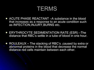 TERMS ACUTE PHASE REACTANT –A substance in the blood that increases as a response to an acute condition such as INFECTION,INJURY,BURNS etc. ERYTHROCYTE SEDIMENTATION RATE (ESR) –The distance that RBC’s settle in a tube of blood in one hour. ROULEAUX – The stacking of RBC’s ,caused by extra or abnormal proteins in the blood that decrease the normal distance red cells maintain between each other. 