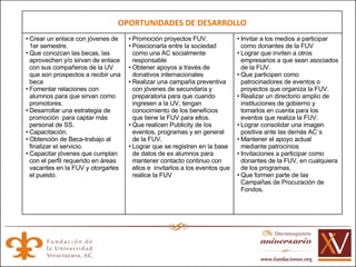 OPORTUNIDADES DE DESARROLLO Crear un enlace con jóvenes de 1er semestre. Que conozcan las becas, las aprovechen y/o sirvan de enlace con sus compañeros de la UV que son prospectos a recibir una beca Fomentar relaciones con alumnos para que sirvan como promotores. Desarrollar una estrategia de promoción  para captar más personal de SS. Capacitación. Obtención de Beca-trabajo al finalizar el servicio. Capacitar jóvenes que cumplan con el perfil requerido en áreas vacantes en la FUV y otorgarles el puesto.  Promoción proyectos FUV. Posicionarla entre la sociedad como una AC socialmente responsable  Obtener apoyos a través de donativos internacionales Realizar una campaña preventiva  con jóvenes de secundaria y preparatoria para que cuando ingresen a la UV, tengan conocimiento de los beneficios que tiene la FUV para ellos. Que realicen Publicity de los eventos, programas y en general de la FUV. Lograr que se registren en la base de datos de ex alumnos para mantener contacto continuo con ellos e  invitarlos a los eventos que realice la FUV Invitar a los medios a participar como donantes de la FUV Lograr que inviten a otros empresarios a que sean asociados de la FUV. Que participen como patrocinadores de eventos o proyectos que organiza la FUV. Realizar un directorio amplio de instituciones de gobierno y tomarlos en cuenta para los eventos que realiza la FUV. Lograr consolidar una imagen positiva ante las demás AC´s Mantener el apoyo actual mediante patrocinios Invitaciones a participar como donantes de la FUV, en cualquiera de los programas. Que formen parte de las Campañas de Procuración de Fondos. 