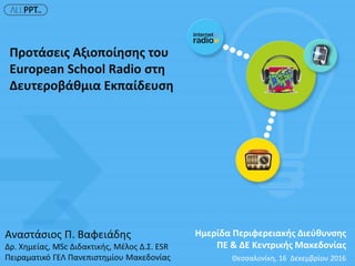 Αναστάσιος Π. Βαφειάδης
Δρ. Χημείας, MSc Διδακτικής, Μέλος Δ.Σ. ESR
Πειραματικό ΓΕΛ Πανεπιστημίου Μακεδονίας Θεσσαλονίκη, 16 Δεκεμβρίου 2016
Προτάσεις Αξιοποίησης του
European School Radio στη
Δευτεροβάθμια Εκπαίδευση
Ημερίδα Περιφερειακής Διεύθυνσης
ΠΕ & ΔΕ Κεντρικής Μακεδονίας
 