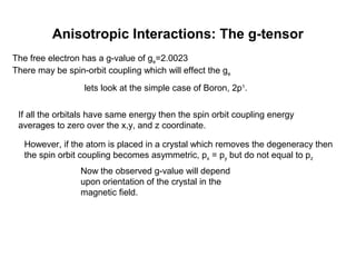 Anisotropic Interactions: The g-tensor
The free electron has a g-value of ge=2.0023
There may be spin-orbit coupling which will effect the ge
lets look at the simple case of Boron, 2p1
.
If all the orbitals have same energy then the spin orbit coupling energy
averages to zero over the x,y, and z coordinate.
However, if the atom is placed in a crystal which removes the degeneracy then
the spin orbit coupling becomes asymmetric, px = py but do not equal to pz
Now the observed g-value will depend
upon orientation of the crystal in the
magnetic field.
 