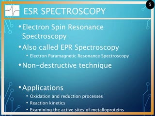 ESR SPECTROSCOPY
•Electron Spin Resonance
Spectroscopy
•Also called EPR Spectroscopy
• Electron Paramagnetic Resonance Spectroscopy
•Non-destructive technique
•Applications
• Oxidation and reduction processes
• Reaction kinetics
• Examining the active sites of metalloproteins
5
 