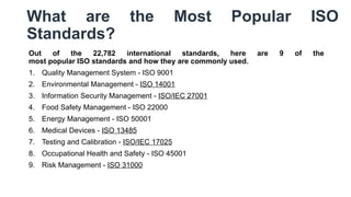 What are the Most Popular ISO
Standards?
Out of the 22,782 international standards, here are 9 of the
most popular ISO standards and how they are commonly used.
1. Quality Management System - ISO 9001
2. Environmental Management - ISO 14001
3. Information Security Management - ISO/IEC 27001
4. Food Safety Management - ISO 22000
5. Energy Management - ISO 50001
6. Medical Devices - ISO 13485
7. Testing and Calibration - ISO/IEC 17025
8. Occupational Health and Safety - ISO 45001
9. Risk Management - ISO 31000
 