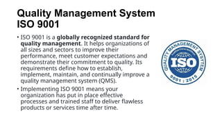 Quality Management System
ISO 9001
• ISO 9001 is a globally recognized standard for
quality management. It helps organizations of
all sizes and sectors to improve their
performance, meet customer expectations and
demonstrate their commitment to quality. Its
requirements define how to establish,
implement, maintain, and continually improve a
quality management system (QMS).
• Implementing ISO 9001 means your
organization has put in place effective
processes and trained staff to deliver flawless
products or services time after time.
 