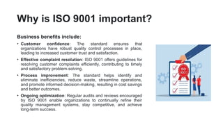 Why is ISO 9001 important?
Business benefits include:
• Customer confidence: The standard ensures that
organizations have robust quality control processes in place,
leading to increased customer trust and satisfaction.
• Effective complaint resolution: ISO 9001 offers guidelines for
resolving customer complaints efficiently, contributing to timely
and satisfactory problem-solving.
• Process improvement: The standard helps identify and
eliminate inefficiencies, reduce waste, streamline operations,
and promote informed decision-making, resulting in cost savings
and better outcomes.
• Ongoing optimization: Regular audits and reviews encouraged
by ISO 9001 enable organizations to continually refine their
quality management systems, stay competitive, and achieve
long-term success.
 