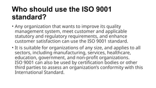Who should use the ISO 9001
standard?
• Any organization that wants to improve its quality
management system, meet customer and applicable
statutory and regulatory requirements, and enhance
customer satisfaction can use the ISO 9001 standard.
• It is suitable for organizations of any size, and applies to all
sectors, including manufacturing, services, healthcare,
education, government, and non-profit organizations.
ISO 9001 can also be used by certification bodies or other
third parties to assess an organization’s conformity with this
International Standard.
 