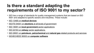 Is there a standard adapting the
requirements of ISO 9001 to my sector?
• ISO has a range of standards for quality management systems that are based on ISO
9001 and adapted to specific sectors and industries. These include:
• ISO 13485 on medical devices
• ISO/TS 54001 on elections at all levels of government
• ISO 18091 on local government sector applications
• ISO 22163 on railway sector applications
• ISO 29001 on petroleum, petrochemical and natural gas-related products and services
• ISO/IEC/IEEE 90003 on computer software
 