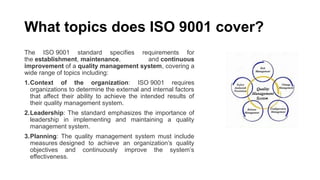 What topics does ISO 9001 cover?
The ISO 9001 standard specifies requirements for
the establishment, maintenance, and continuous
improvement of a quality management system, covering a
wide range of topics including:
1.Context of the organization: ISO 9001 requires
organizations to determine the external and internal factors
that affect their ability to achieve the intended results of
their quality management system.
2.Leadership: The standard emphasizes the importance of
leadership in implementing and maintaining a quality
management system.
3.Planning: The quality management system must include
measures designed to achieve an organization’s quality
objectives and continuously improve the system’s
effectiveness.
 