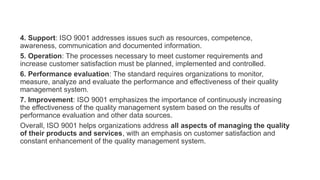 4. Support: ISO 9001 addresses issues such as resources, competence,
awareness, communication and documented information.
5. Operation: The processes necessary to meet customer requirements and
increase customer satisfaction must be planned, implemented and controlled.
6. Performance evaluation: The standard requires organizations to monitor,
measure, analyze and evaluate the performance and effectiveness of their quality
management system.
7. Improvement: ISO 9001 emphasizes the importance of continuously increasing
the effectiveness of the quality management system based on the results of
performance evaluation and other data sources.
Overall, ISO 9001 helps organizations address all aspects of managing the quality
of their products and services, with an emphasis on customer satisfaction and
constant enhancement of the quality management system.
 