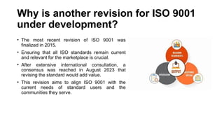 Why is another revision for ISO 9001
under development?
• The most recent revision of ISO 9001 was
finalized in 2015.
• Ensuring that all ISO standards remain current
and relevant for the marketplace is crucial.
• After extensive international consultation, a
consensus was reached in August 2023 that
revising the standard would add value.
• This revision aims to align ISO 9001 with the
current needs of standard users and the
communities they serve.
 