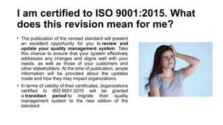 I am certified to ISO 9001:2015. What
does this revision mean for me?
• The publication of the revised standard will present
an excellent opportunity for you to review and
update your quality management system. Take
this chance to ensure that your system effectively
addresses any changes and aligns well with your
needs, as well as those of your customers and
other stakeholders. At the time of publication, ample
information will be provided about the updates
made and how they may impact organizations.
• In terms of validity of their certificates, organizations
certified to ISO 9001:2015 will be granted
a transition period to migrate their quality
management system to the new edition of the
standard.
 