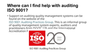 Where can I find help with auditing
ISO 9001?
• Support on auditing quality management systems can be
found on the website of the
ISO 9001 Auditing Practices Group. This is an informal group
of quality management system experts, auditors and
practitioners from ISO/TC 176 and the International
Accreditation Forum.
 