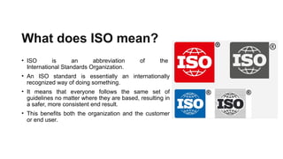 What does ISO mean?
• ISO is an abbreviation of the
International Standards Organization.
• An ISO standard is essentially an internationally
recognized way of doing something.
• It means that everyone follows the same set of
guidelines no matter where they are based, resulting in
a safer, more consistent end result.
• This benefits both the organization and the customer
or end user.
 
