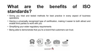 What are the benefits of ISO
standards?
• Giving you tried and tested methods for best practice in every aspect of business
operations
• Having a universally recognized type of certification, making it easier to both attract and
enable third parties to work with you
• Simplifying your wider regulatory requirements
• Being able to demonstrate that you’re a brand that customers can trust.
 